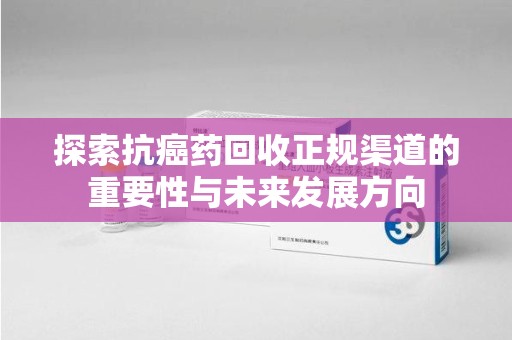 长沙探索抗癌药回收正规渠道的重要性与未来发展方向