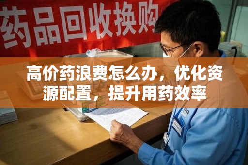 长沙高价药浪费怎么办，优化资源配置，提升用药效率