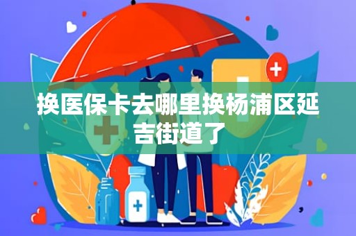 长沙换医保卡去哪里换杨浦区延吉街道了