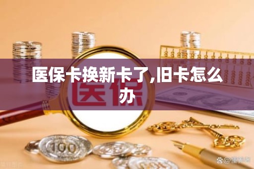 长沙医保卡换新卡了,旧卡怎么办